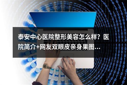 泰安中心医院整形美容怎么样？医院简介+网友双眼皮亲身果图！