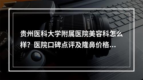 贵州医科大学附属医院美容科怎么样？医院口碑点评及隆鼻价格表