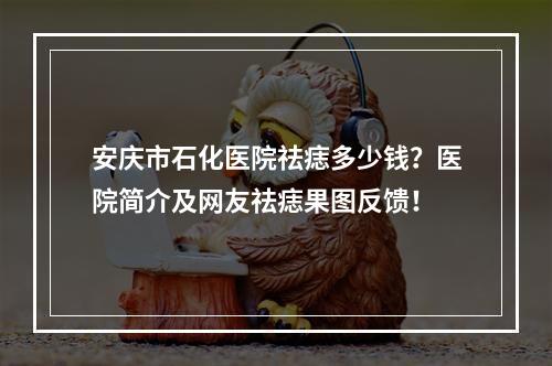 安庆市石化医院祛痣多少钱？医院简介及网友祛痣果图反馈！