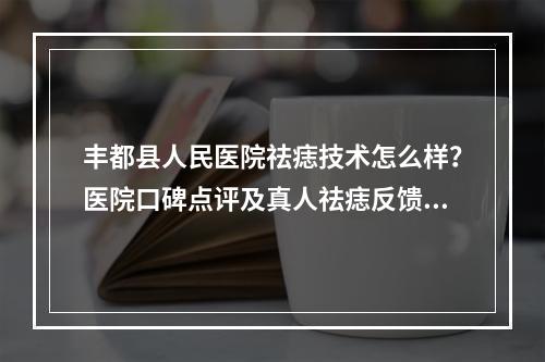 丰都县人民医院祛痣技术怎么样？医院口碑点评及真人祛痣反馈图分享