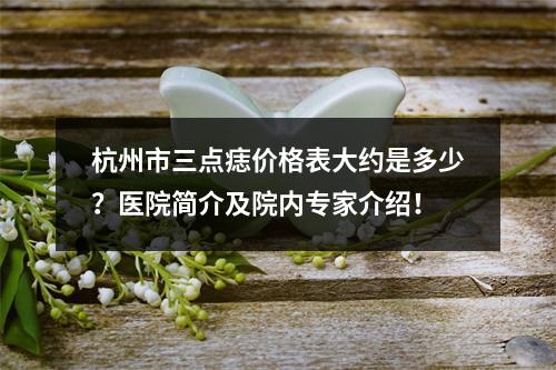 杭州市三点痣价格表大约是多少？医院简介及院内专家介绍！