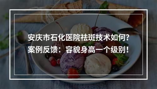 安庆市石化医院祛斑技术如何？案例反馈：容貌身高一个级别！