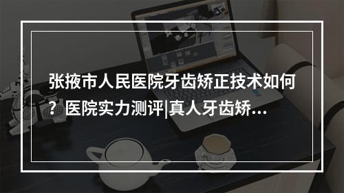 张掖市人民医院牙齿矫正技术如何？医院实力测评|真人牙齿矫正反馈图！