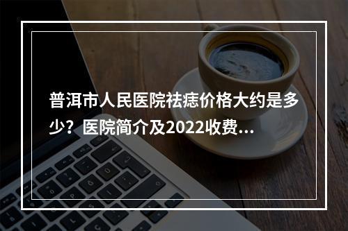 普洱市人民医院祛痣价格大约是多少？医院简介及2022收费标准！