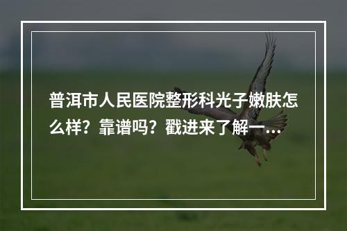 普洱市人民医院整形科光子嫩肤怎么样？靠谱吗？戳进来了解一下吧！