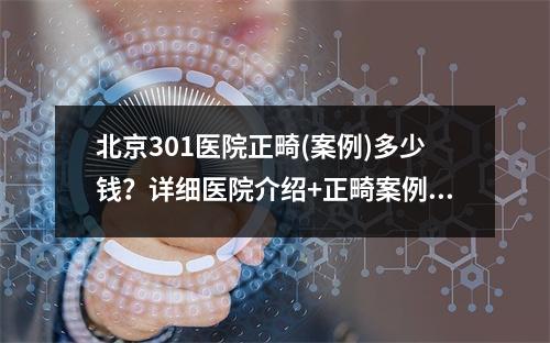 北京301医院正畸(案例)多少钱？详细医院介绍+正畸案例对比