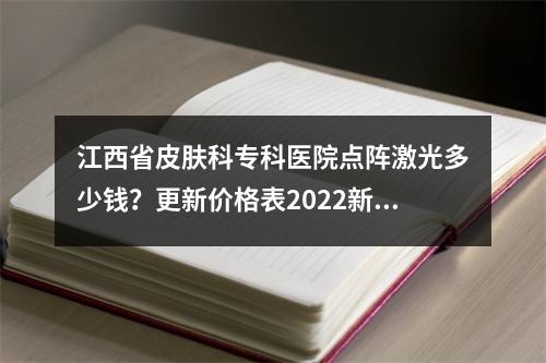 江西省皮肤科专科医院点阵激光多少钱？更新价格表2022新版发布~