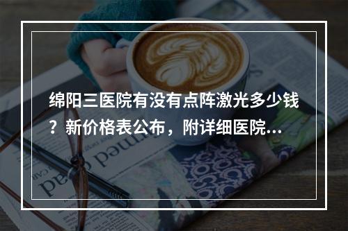 绵阳三医院有没有点阵激光多少钱？新价格表公布，附详细医院医生资料