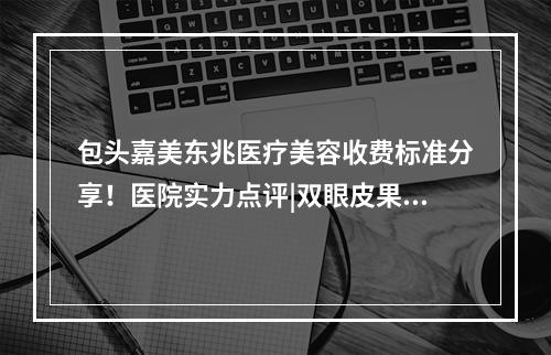 包头嘉美东兆医疗美容收费标准分享！医院实力点评|双眼皮果图