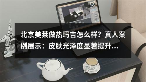 北京美莱做热玛吉怎么样？真人案例展示：皮肤光泽度显著提升！