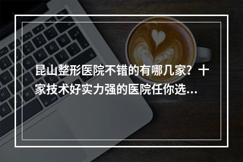 昆山整形医院不错的有哪几家？十家技术好实力强的医院任你选~