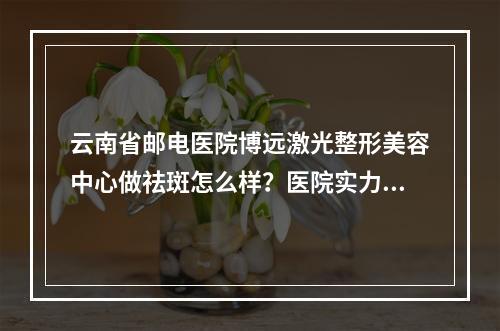 云南省邮电医院博远激光整形美容中心做祛斑怎么样？医院实力测评+2022价格表一览！