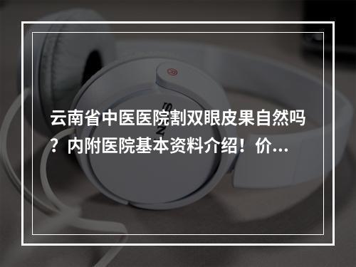 云南省中医医院割双眼皮果自然吗？内附医院基本资料介绍！价格表