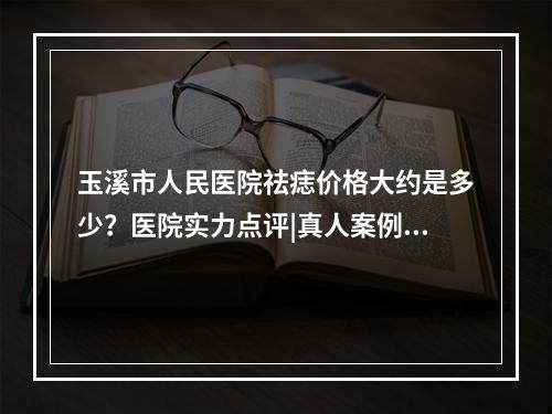 玉溪市人民医院祛痣价格大约是多少？医院实力点评|真人案例展示！