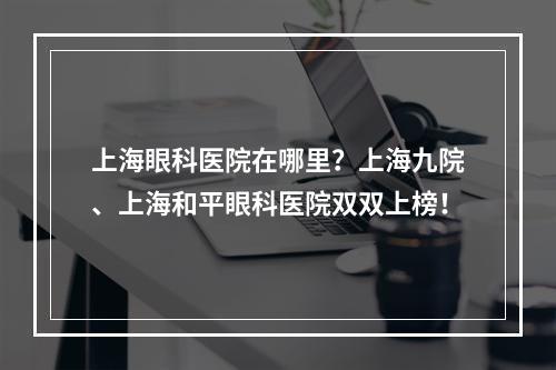 上海眼科医院在哪里？上海九院、上海和平眼科医院双双上榜！