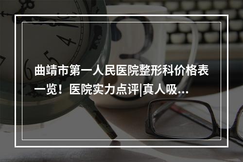 曲靖市第一人民医院整形科价格表一览！医院实力点评|真人吸脂案例展示！