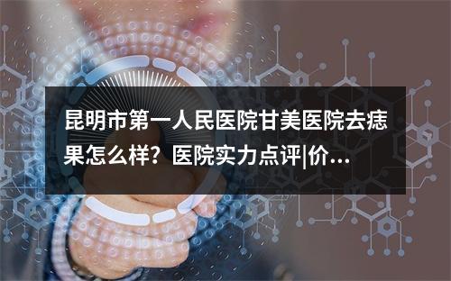 昆明市第一人民医院甘美医院去痣果怎么样？医院实力点评|价格表一览！