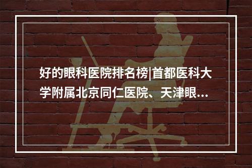 好的眼科医院排名榜|首都医科大学附属北京同仁医院、天津眼科医院、中山大学中山眼科中心等医院技术都不错！