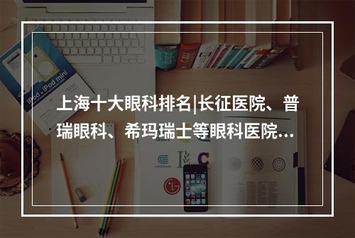 上海十大眼科排名|长征医院、普瑞眼科、希玛瑞士等眼科医院排名都不错！