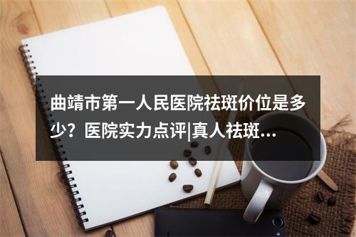 曲靖市第一人民医院祛斑价位是多少？医院实力点评|真人祛斑果图！