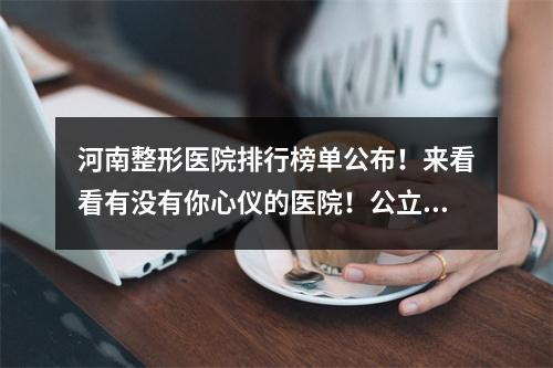 河南整形医院排行榜单公布！来看看有没有你心仪的医院！公立+民营联手！