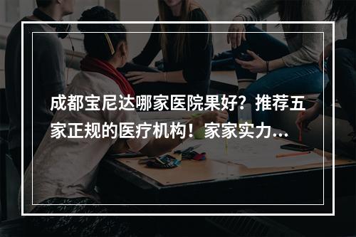 成都宝尼达哪家医院果好？推荐五家正规的医疗机构！家家实力强劲~