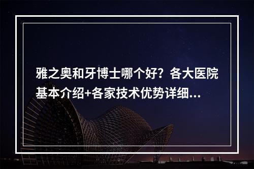 雅之奥和牙博士哪个好？各大医院基本介绍+各家技术优势详细剖析！