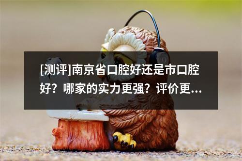 [测评]南京省口腔好还是市口腔好？哪家的实力更强？评价更好？价格更实惠？