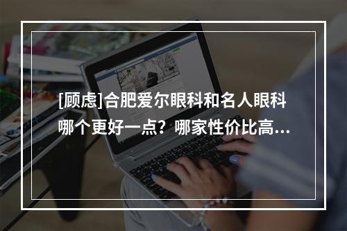 [顾虑]合肥爱尔眼科和名人眼科哪个更好一点？哪家性价比高？技术实力更强？