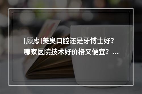 [顾虑]美奥口腔还是牙博士好？哪家医院技术好价格又便宜？帮你解析好了！