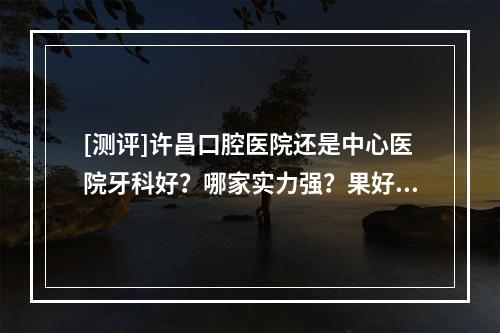 [测评]许昌口腔医院还是中心医院牙科好？哪家实力强？果好？性价比也高？