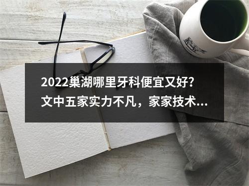 2022巢湖哪里牙科便宜又好？文中五家实力不凡，家家技术都厉害！