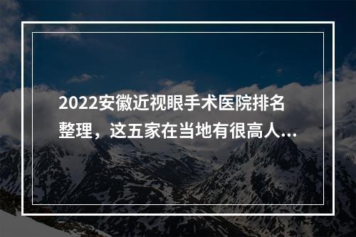 2022安徽近视眼手术医院排名整理，这五家在当地有很高人气，实力也强！