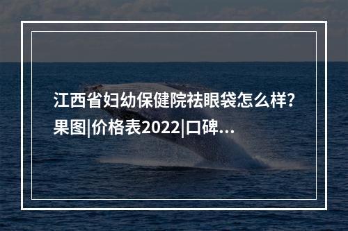 江西省妇幼保健院祛眼袋怎么样？果图|价格表2022|口碑评价分享~