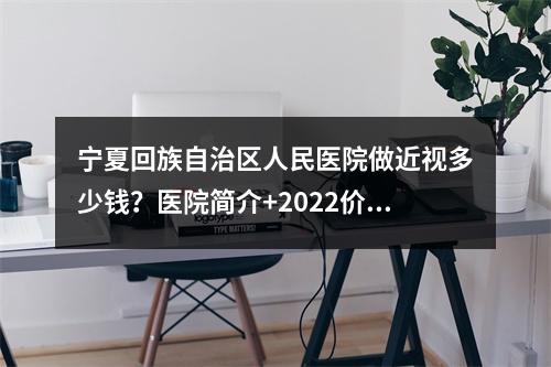 宁夏回族自治区人民医院做近视多少钱？医院简介+2022价格表一览！