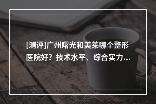 [测评]广州曙光和美莱哪个整形医院好？技术水平、综合实力、真实口碑评价~