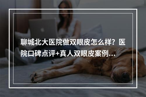 聊城北大医院做双眼皮怎么样？医院口碑点评+真人双眼皮案例反馈