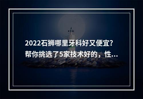 2022石狮哪里牙科好又便宜？帮你挑选了5家技术好的，性价比高的好去处~