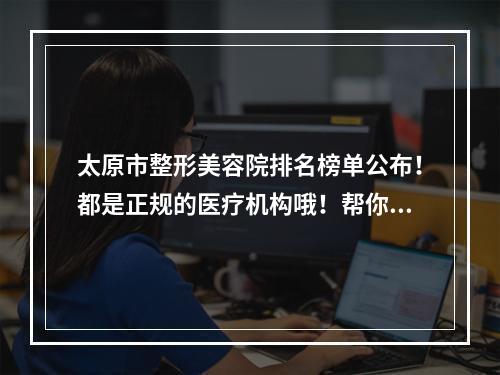 太原市整形美容院排名榜单公布！都是正规的医疗机构哦！帮你排好了雷~