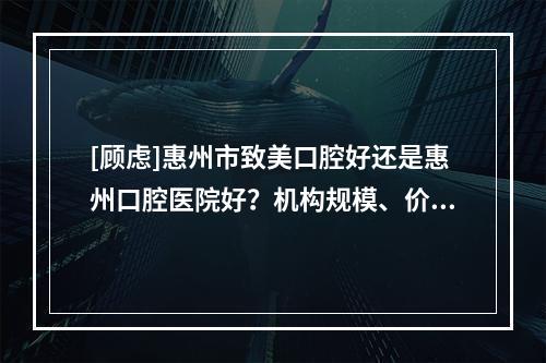 [顾虑]惠州市致美口腔好还是惠州口腔医院好？机构规模、价格收费等PK