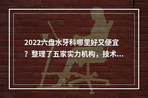 2022六盘水牙科哪里好又便宜？整理了五家实力机构，技术超群~