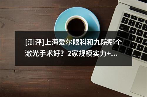 [测评]上海爱尔眼科和九院哪个激光手术好？2家规模实力+技术水平真实测评~