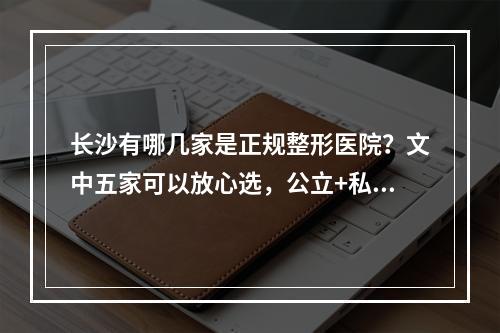 长沙有哪几家是正规整形医院？文中五家可以放心选，公立+私立强强联手~