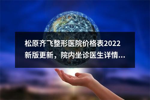 松原齐飞整形医院价格表2022新版更新，院内坐诊医生详情+双眼皮案例反馈