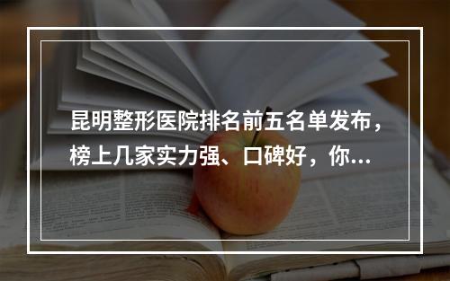 昆明整形医院排名前五名单发布，榜上几家实力强、口碑好，你看中了哪家？