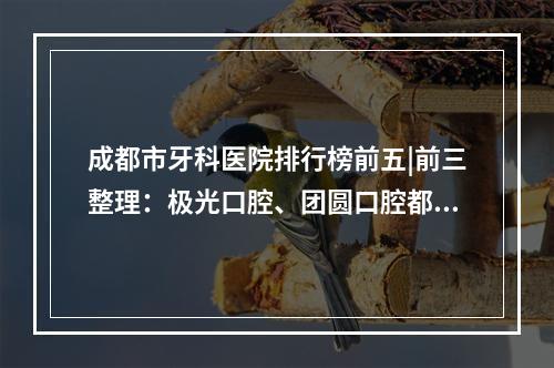 成都市牙科医院排行榜前五|前三整理：极光口腔、团圆口腔都是业界认可的~