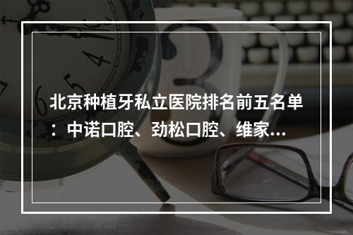 北京种植牙私立医院排名前五名单：中诺口腔、劲松口腔、维家口腔都是业内标杆~