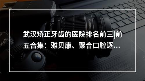 武汉矫正牙齿的医院排名前三|前五合集：雅贝康、聚合口腔逐一好好点评！