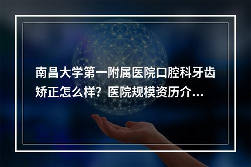 南昌大学第一附属医院口腔科牙齿矫正怎么样？医院规模资历介绍+牙齿矫正案例