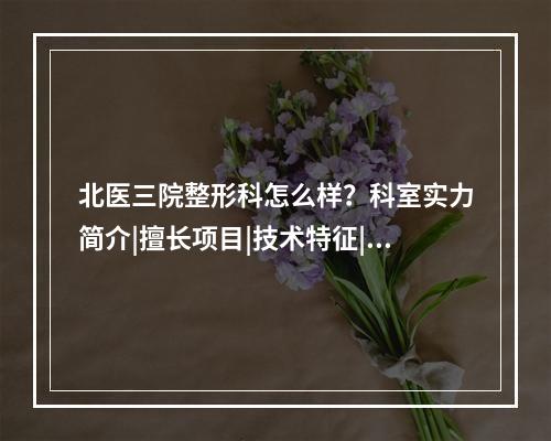 北医三院整形科怎么样？科室实力简介|擅长项目|技术特征|整形案例反馈